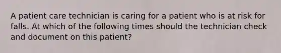 A patient care technician is caring for a patient who is at risk for falls. At which of the following times should the technician check and document on this patient?