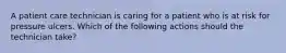 A patient care technician is caring for a patient who is at risk for pressure ulcers. Which of the following actions should the technician take?