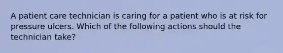 A patient care technician is caring for a patient who is at risk for pressure ulcers. Which of the following actions should the technician take?