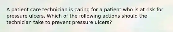 A patient care technician is caring for a patient who is at risk for pressure ulcers. Which of the following actions should the technician take to prevent pressure ulcers?