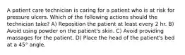 A patient care technician is caring for a patient who is at risk for pressure ulcers. Which of the following actions should the technician take? A) Reposition the patient at least every 2 hr. B) Avoid using powder on the patient's skin. C) Avoid providing massages for the patient. D) Place the head of the patient's bed at a 45° angle.