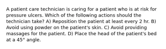 A patient care technician is caring for a patient who is at risk for pressure ulcers. Which of the following actions should the technician take? A) Reposition the patient at least every 2 hr. B) Avoid using powder on the patient's skin. C) Avoid providing massages for the patient. D) Place the head of the patient's bed at a 45° angle.