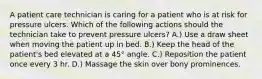 A patient care technician is caring for a patient who is at risk for pressure ulcers. Which of the following actions should the technician take to prevent pressure ulcers? A.) Use a draw sheet when moving the patient up in bed. B.) Keep the head of the patient's bed elevated at a 45° angle. C.) Reposition the patient once every 3 hr. D.) Massage the skin over bony prominences.