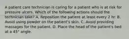 A patient care technician is caring for a patient who is at risk for pressure ulcers. Which of the following actions should the technician take? A. Reposition the patient at least every 2 hr. B. Avoid using powder on the patient's skin. C. Avoid providing massages for the patient. D. Place the head of the patient's bed at a 45° angle.