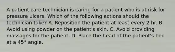 A patient care technician is caring for a patient who is at risk for pressure ulcers. Which of the following actions should the technician take? A. Reposition the patient at least every 2 hr. B. Avoid using powder on the patient's skin. C. Avoid providing massages for the patient. D. Place the head of the patient's bed at a 45° angle.