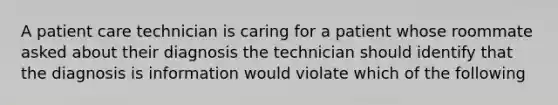 A patient care technician is caring for a patient whose roommate asked about their diagnosis the technician should identify that the diagnosis is information would violate which of the following