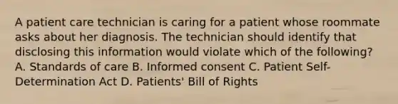 A patient care technician is caring for a patient whose roommate asks about her diagnosis. The technician should identify that disclosing this information would violate which of the following? A. Standards of care B. Informed consent C. Patient Self-Determination Act D. Patients' Bill of Rights