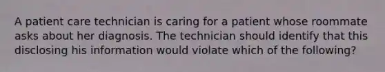 A patient care technician is caring for a patient whose roommate asks about her diagnosis. The technician should identify that this disclosing his information would violate which of the following?