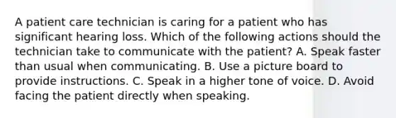 A patient care technician is caring for a patient who has significant hearing loss. Which of the following actions should the technician take to communicate with the patient? A. Speak faster than usual when communicating. B. Use a picture board to provide instructions. C. Speak in a higher tone of voice. D. Avoid facing the patient directly when speaking.