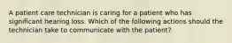 A patient care technician is caring for a patient who has significant hearing loss. Which of the following actions should the technician take to communicate with the patient?