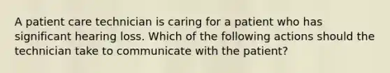 A patient care technician is caring for a patient who has significant hearing loss. Which of the following actions should the technician take to communicate with the patient?