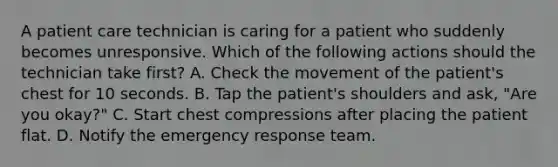 A patient care technician is caring for a patient who suddenly becomes unresponsive. Which of the following actions should the technician take first? A. Check the movement of the patient's chest for 10 seconds. B. Tap the patient's shoulders and ask, "Are you okay?" C. Start chest compressions after placing the patient flat. D. Notify the emergency response team.