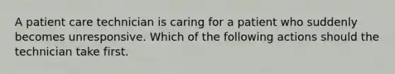 A patient care technician is caring for a patient who suddenly becomes unresponsive. Which of the following actions should the technician take first.