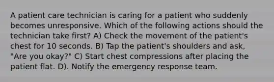 A patient care technician is caring for a patient who suddenly becomes unresponsive. Which of the following actions should the technician take first? A) Check the movement of the patient's chest for 10 seconds. B) Tap the patient's shoulders and ask, "Are you okay?" C) Start chest compressions after placing the patient flat. D). Notify the emergency response team.