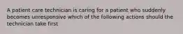 A patient care technician is caring for a patient who suddenly becomes unresponsive which of the following actions should the technician take first