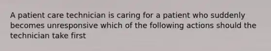 A patient care technician is caring for a patient who suddenly becomes unresponsive which of the following actions should the technician take first