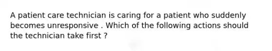 A patient care technician is caring for a patient who suddenly becomes unresponsive . Which of the following actions should the technician take first ?