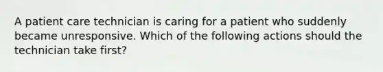 A patient care technician is caring for a patient who suddenly became unresponsive. Which of the following actions should the technician take first?