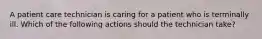 A patient care technician is caring for a patient who is terminally ill. Which of the following actions should the technician take?