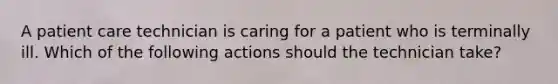 A patient care technician is caring for a patient who is terminally ill. Which of the following actions should the technician take?