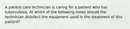 A patient care technician is caring for a patient who has tuberculosis. At which of the following times should the technician disinfect the equipment used in the treatment of this patient?