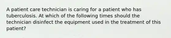 A patient care technician is caring for a patient who has tuberculosis. At which of the following times should the technician disinfect the equipment used in the treatment of this patient?