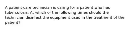 A patient care technician is caring for a patient who has tuberculosis. At which of the following times should the technician disinfect the equipment used in the treatment of the patient?