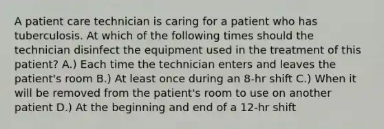 A patient care technician is caring for a patient who has tuberculosis. At which of the following times should the technician disinfect the equipment used in the treatment of this patient? A.) Each time the technician enters and leaves the patient's room B.) At least once during an 8-hr shift C.) When it will be removed from the patient's room to use on another patient D.) At the beginning and end of a 12-hr shift