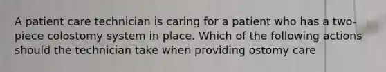 A patient care technician is caring for a patient who has a two-piece colostomy system in place. Which of the following actions should the technician take when providing ostomy care