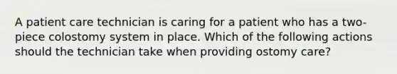 A patient care technician is caring for a patient who has a two-piece colostomy system in place. Which of the following actions should the technician take when providing ostomy care?