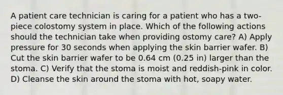 A patient care technician is caring for a patient who has a two-piece colostomy system in place. Which of the following actions should the technician take when providing ostomy care? A) Apply pressure for 30 seconds when applying the skin barrier wafer. B) Cut the skin barrier wafer to be 0.64 cm (0.25 in) larger than the stoma. C) Verify that the stoma is moist and reddish-pink in color. D) Cleanse the skin around the stoma with hot, soapy water.