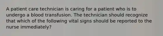 A patient care technician is caring for a patient who is to undergo a blood transfusion. The technician should recognize that which of the following vital signs should be reported to the nurse immediately?