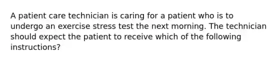 A patient care technician is caring for a patient who is to undergo an exercise stress test the next morning. The technician should expect the patient to receive which of the following instructions?