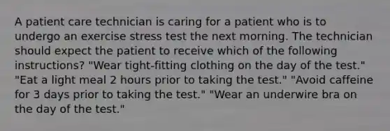 A patient care technician is caring for a patient who is to undergo an exercise stress test the next morning. The technician should expect the patient to receive which of the following instructions? "Wear tight-fitting clothing on the day of the test." "Eat a light meal 2 hours prior to taking the test." "Avoid caffeine for 3 days prior to taking the test." "Wear an underwire bra on the day of the test."