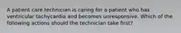 A patient care technician is caring for a patient who has ventricular tachycardia and becomes unresponsive. Which of the following actions should the technician take first?