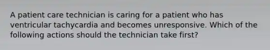 A patient care technician is caring for a patient who has ventricular tachycardia and becomes unresponsive. Which of the following actions should the technician take first?