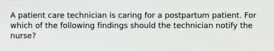 A patient care technician is caring for a postpartum patient. For which of the following findings should the technician notify the nurse?