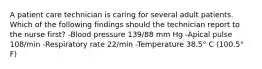 A patient care technician is caring for several adult patients. Which of the following findings should the technician report to the nurse first? -​Blood pressure 139/88 mm Hg -Apical pulse 108/min -Respiratory rate 22/min -​Temperature 38.5° C (100.5° F)