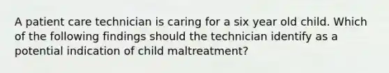 A patient care technician is caring for a six year old child. Which of the following findings should the technician identify as a potential indication of child maltreatment?