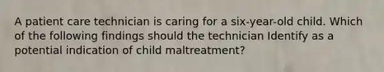 A patient care technician is caring for a six-year-old child. Which of the following findings should the technician Identify as a potential indication of child maltreatment?