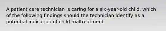 A patient care technician is caring for a six-year-old child, which of the following findings should the technician identify as a potential indication of child maltreatment