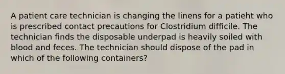 A patient care technician is changing the linens for a patieht who is prescribed contact precautions for Clostridium difficile. The technician finds the disposable underpad is heavily soiled with blood and feces. The technician should dispose of the pad in which of the following containers?