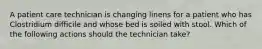 A patient care technician is changing linens for a patient who has Clostridium difficile and whose bed is soiled with stool. Which of the following actions should the technician take?