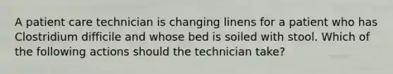 A patient care technician is changing linens for a patient who has Clostridium difficile and whose bed is soiled with stool. Which of the following actions should the technician take?