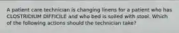 A patient care technician is changing linens for a patient who has CLOSTRIDIUM DIFFICILE and who bed is soiled with stool. Which of the following actions should the technician take?