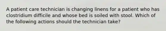 A patient care technician is changing linens for a patient who has clostridium difficile and whose bed is soiled with stool. Which of the following actions should the technician take?