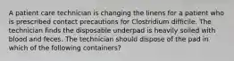 A patient care technician is changing the linens for a patient who is prescribed contact precautions for Clostridium difficile. The technician finds the disposable underpad is heavily soiled with blood and feces. The technician should dispose of the pad in which of the following containers?