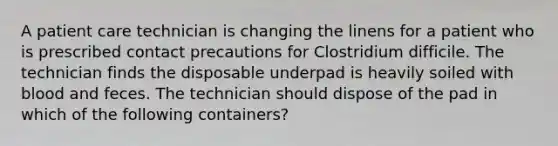 A patient care technician is changing the linens for a patient who is prescribed contact precautions for Clostridium difficile. The technician finds the disposable underpad is heavily soiled with blood and feces. The technician should dispose of the pad in which of the following containers?