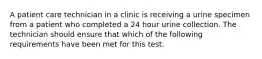 A patient care technician in a clinic is receiving a urine specimen from a patient who completed a 24 hour urine collection. The technician should ensure that which of the following requirements have been met for this test.