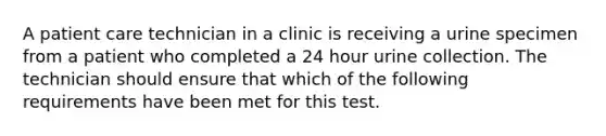 A patient care technician in a clinic is receiving a urine specimen from a patient who completed a 24 hour urine collection. The technician should ensure that which of the following requirements have been met for this test.